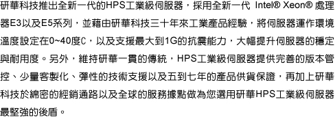 研華科技推出全新一代的HPS工業級伺服器，採用全新一代 Intel® Xeon® 處理器E3以及E5系列，並藉由研華科技三十年來工業產品經驗，將伺服器運作環境溫度設定在0~40度C，以及支援最大到1G的抗震能力，大幅提升伺服器的穩定與耐用度。另外，維持研華一貫的傳統，HPS工業級伺服器提供完善的版本管控、少量客製化、彈性的技術支援以及五到七年的產品供貨保證，再加上研華科技於綿密的經銷通路以及全球的服務據點做為您選用研華HPS工業級伺服器最堅強的後盾。